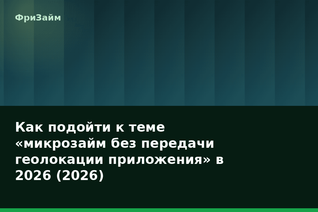 Как подойти к теме «микрозайм без передачи геолокации приложения» в 2026 (2026) — блог ФриЗайм