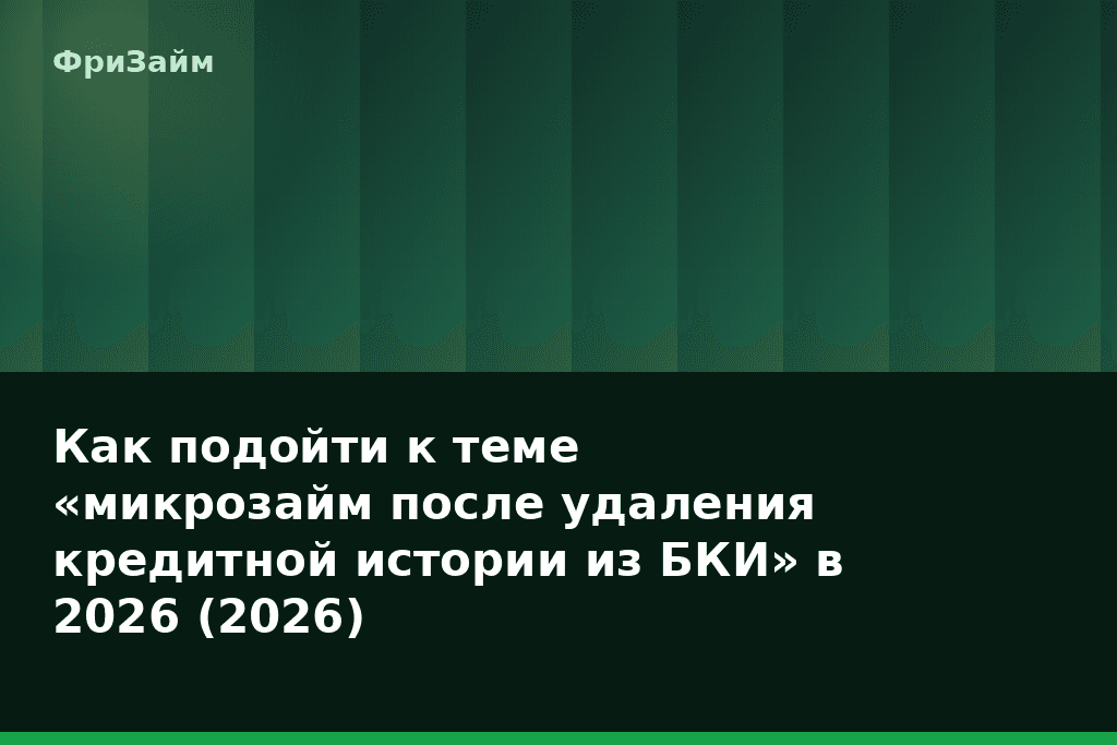 Как подойти к теме «микрозайм после удаления кредитной истории из БКИ» в 2026 (2026) — блог ФриЗайм