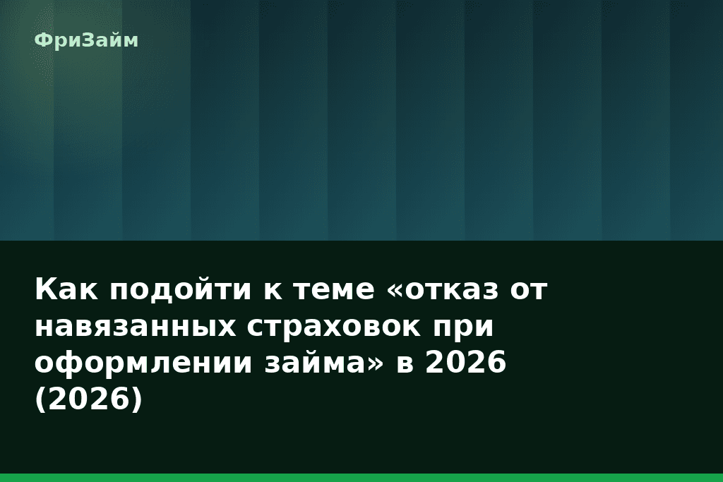 Как подойти к теме «отказ от навязанных страховок при оформлении займа» в 2026 (2026) — блог ФриЗайм