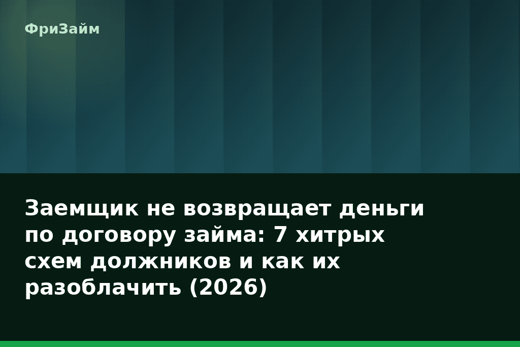 Заемщик не возвращает деньги по договору займа: 7 хитрых схем должников и как их разоблачить (2026) — блог ФриЗайм